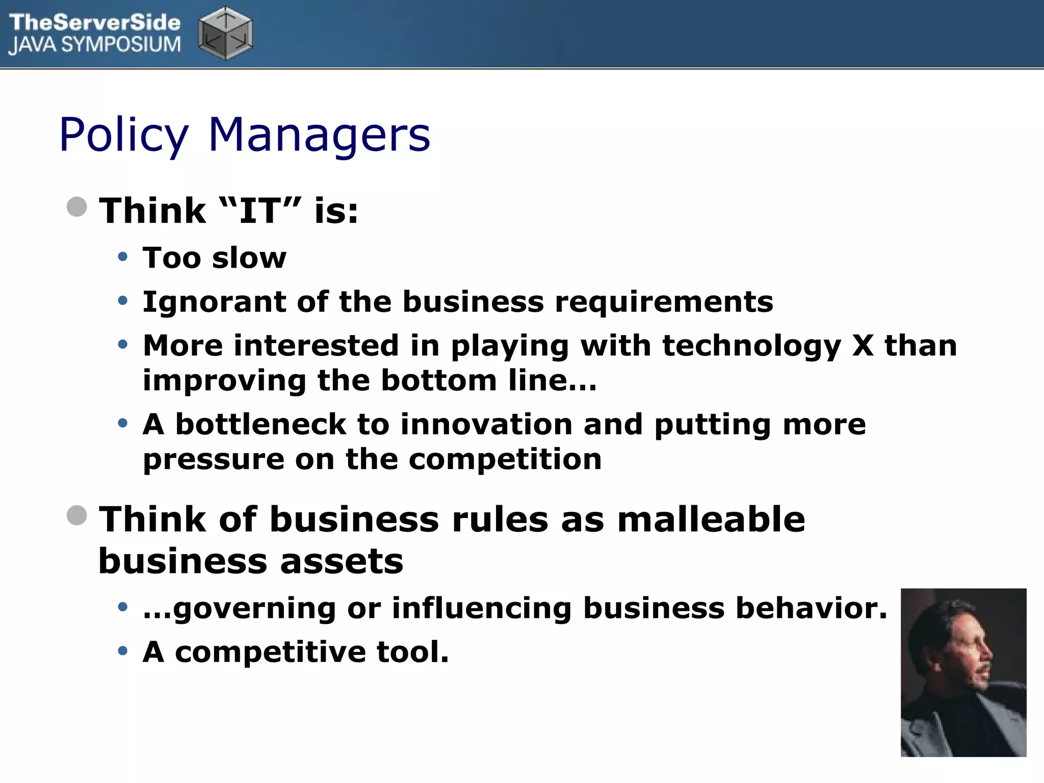 Policy Managers
Think “IT” is:
  •   Too slow
  •   Ignorant of the business requirements
  •   More interested in playing with technology X than
      improving the bottom line…
  •   A bottleneck to innovation and putting more
      pressure on the competition

Think of business rules as malleable
 business assets
  •   …governing or influencing business behavior.
  •   A competitive tool.
 