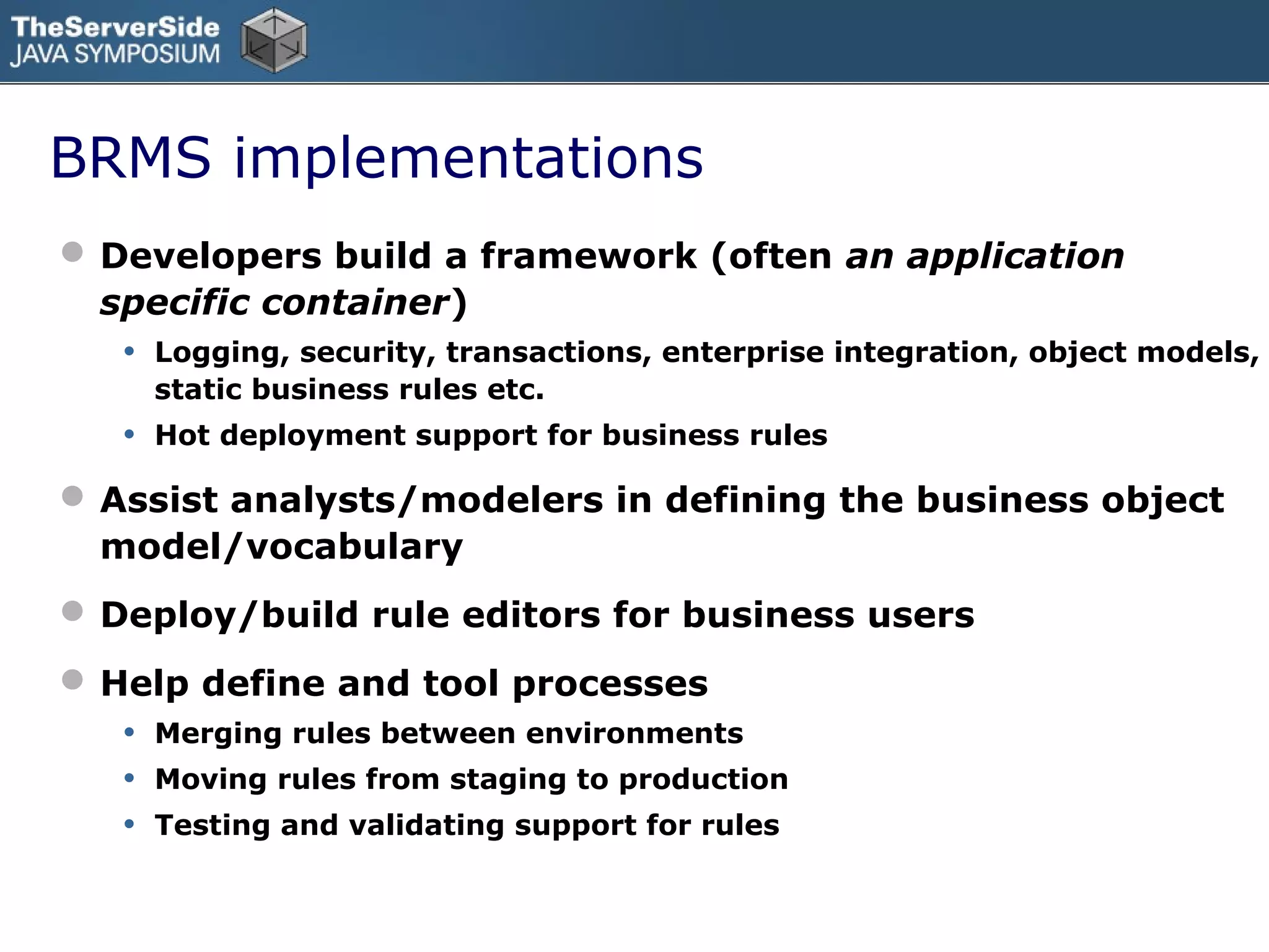 BRMS implementations
 Developers build a framework (often an application
  specific container)
   • Logging, security, transactions, enterprise integration, object models,
        static business rules etc.
    •   Hot deployment support for business rules

 Assist analysts/modelers in defining the business object
  model/vocabulary
 Deploy/build rule editors for business users
 Help define and tool processes
   • Merging rules between environments
   • Moving rules from staging to production
   • Testing and validating support for rules
 