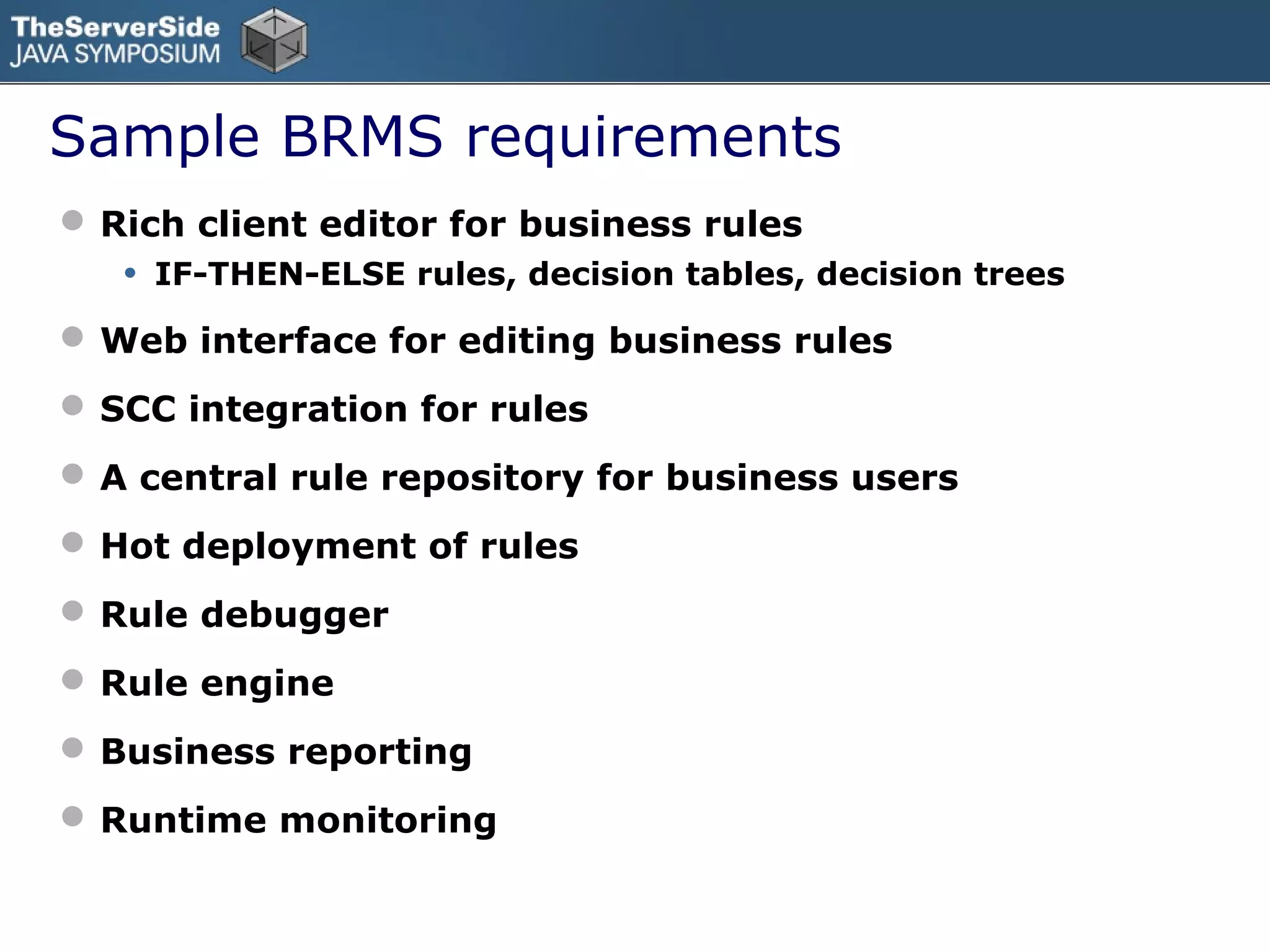 Sample BRMS requirements
 Rich client editor for business rules
   •   IF-THEN-ELSE rules, decision tables, decision trees

 Web interface for editing business rules
 SCC integration for rules
 A central rule repository for business users
 Hot deployment of rules
 Rule debugger
 Rule engine
 Business reporting
 Runtime monitoring
 