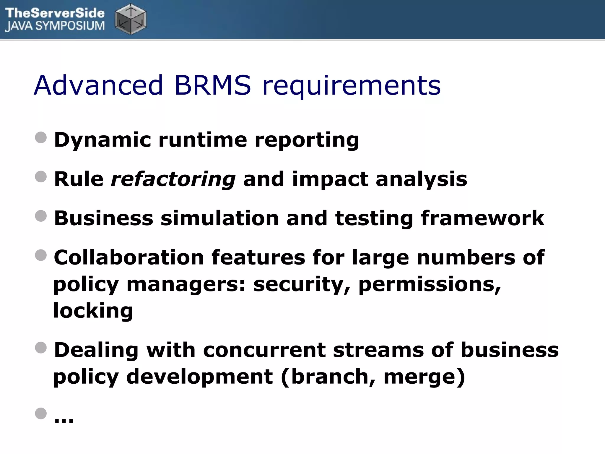 Advanced BRMS requirements
Dynamic runtime reporting
Rule refactoring and impact analysis
Business simulation and testing framework
Collaboration features for large numbers of
 policy managers: security, permissions,
 locking
Dealing with concurrent streams of business
 policy development (branch, merge)
…
 