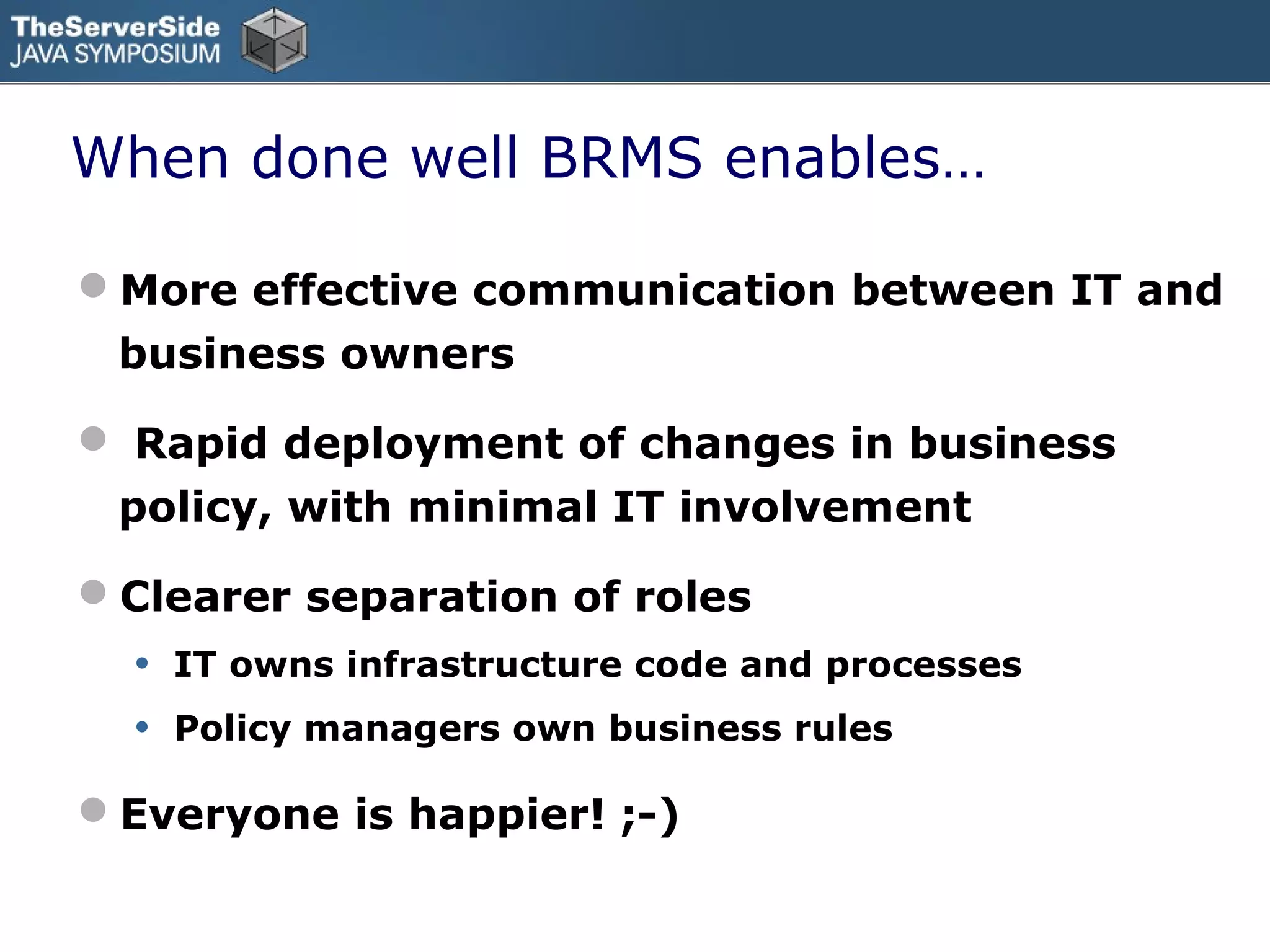 When done well BRMS enables…

More effective communication between IT and
 business owners

 Rapid deployment of changes in business
 policy, with minimal IT involvement

Clearer separation of roles
  •   IT owns infrastructure code and processes
  •   Policy managers own business rules

Everyone is happier! ;-)
 