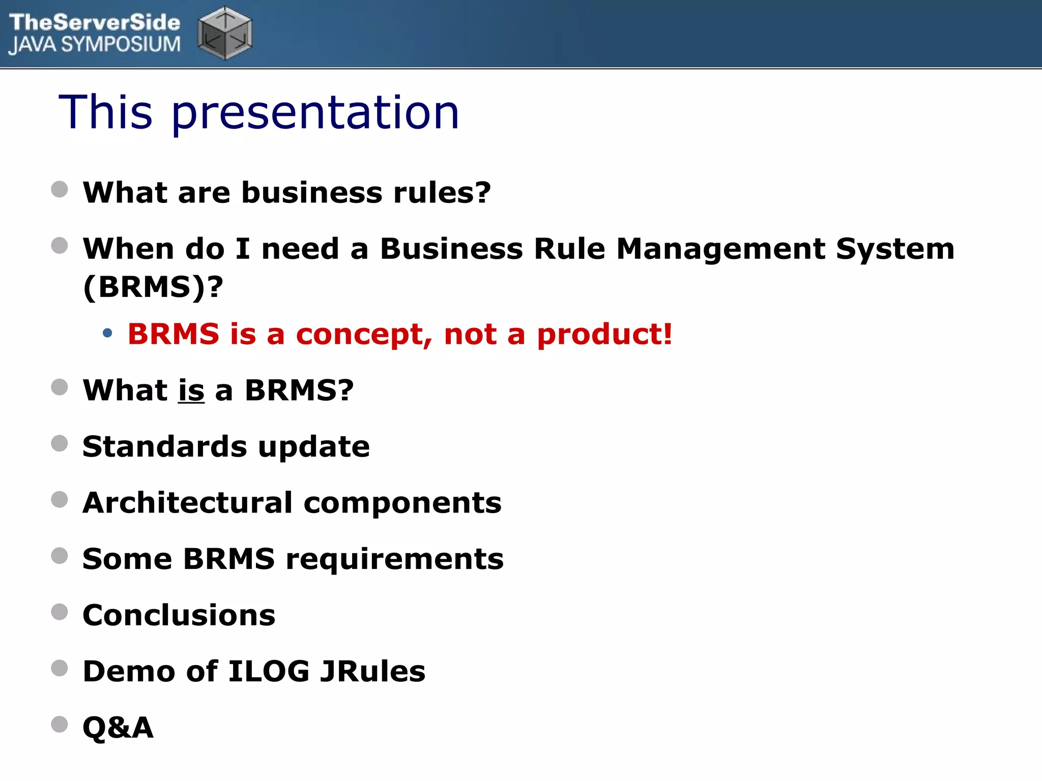 This presentation
 What are business rules?
 When do I need a Business Rule Management System
  (BRMS)?
   •   BRMS is a concept, not a product!
 What is a BRMS?
 Standards update
 Architectural components
 Some BRMS requirements
 Conclusions
 Demo of ILOG JRules
 Q&A
 