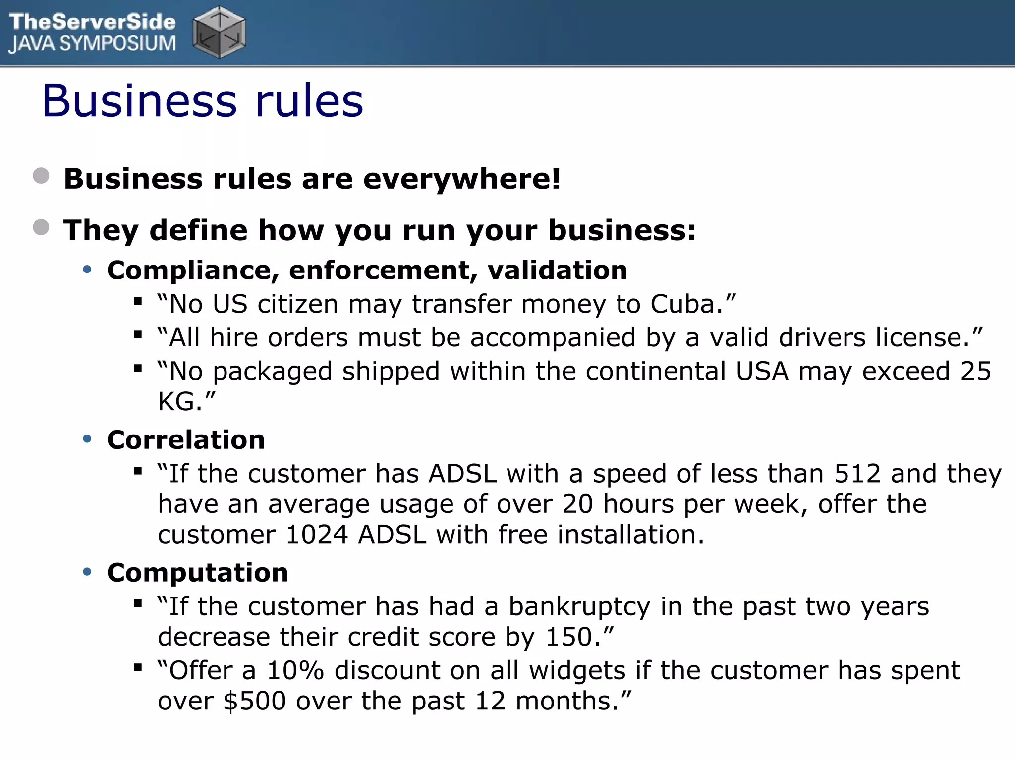 Business rules
              You have them… where are they?
 Business rules are everywhere!
 They define how you run your business:
   •   Compliance, enforcement, validation
         “No US citizen may transfer money to Cuba.”
         “All hire orders must be accompanied by a valid drivers license.”
         “No packaged shipped within the continental USA may exceed 25
          KG.”
   •   Correlation
         “If the customer has ADSL with a speed of less than 512 and they
          have an average usage of over 20 hours per week, offer the
          customer 1024 ADSL with free installation.
   •   Computation
         “If the customer has had a bankruptcy in the past two years
          decrease their credit score by 150.”
         “Offer a 10% discount on all widgets if the customer has spent
          over $500 over the past 12 months.”
 