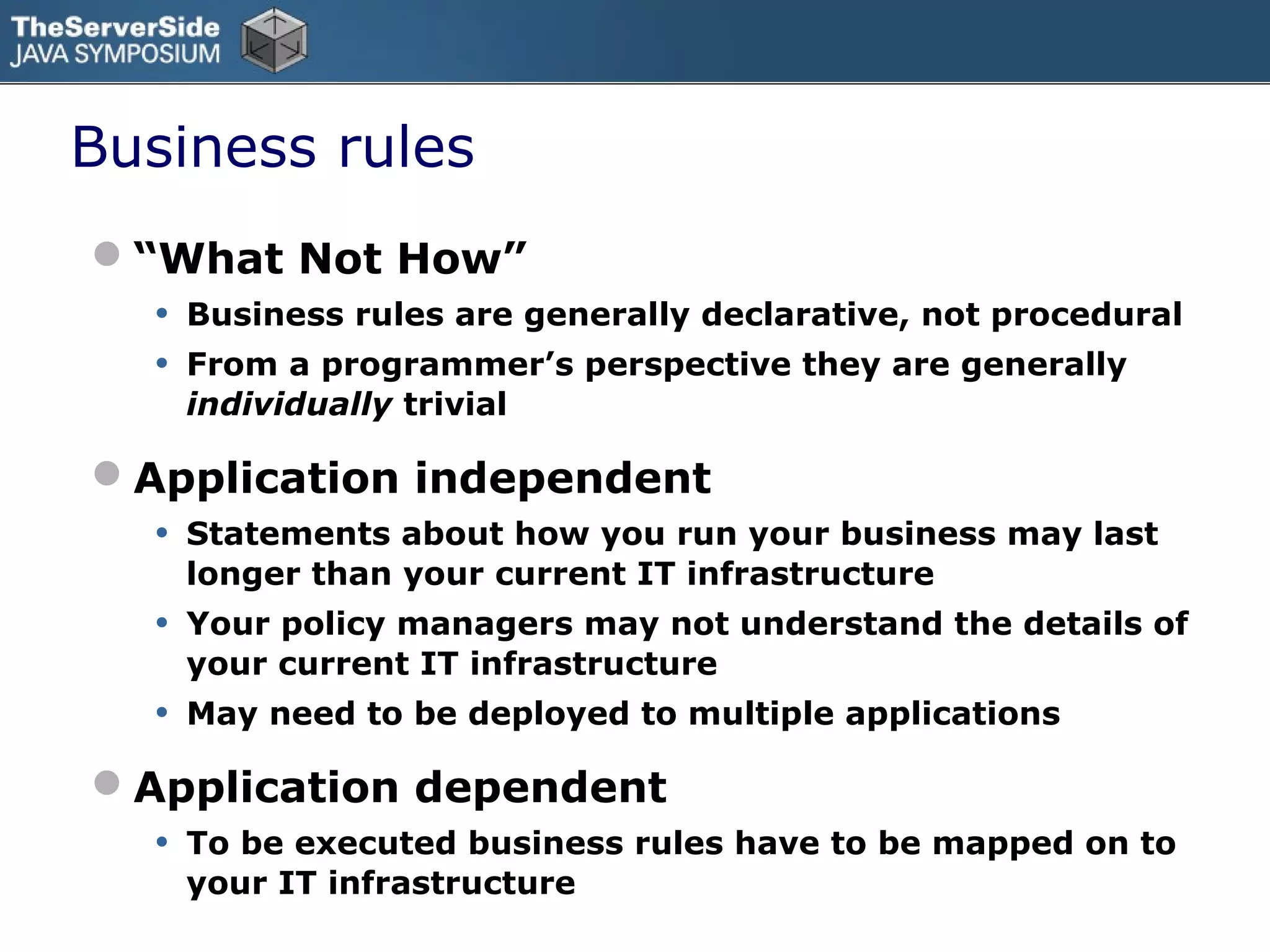 Business rules
“What Not How”
  • Business rules are generally declarative, not procedural
  • From a programmer’s perspective they are generally
       individually trivial

Application independent
  • Statements about how you run your business may last
       longer than your current IT infrastructure
   •   Your policy managers may not understand the details of
       your current IT infrastructure
   •   May need to be deployed to multiple applications

Application dependent
  • To be executed business rules have to be mapped on to
       your IT infrastructure
 