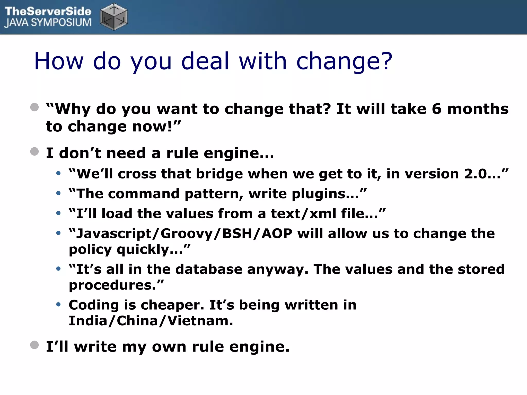 How do you deal with change?
 “Why do you want to change that? It will take 6 months
  to change now!”
 I don’t need a rule engine…
   •   “We’ll cross that bridge when we get to it, in version 2.0…”
   •   “The command pattern, write plugins…”
   •   “I’ll load the values from a text/xml file…”
   •   “Javascript/Groovy/BSH/AOP will allow us to change the
       policy quickly…”
   •   “It’s all in the database anyway. The values and the stored
       procedures.”
   •   Coding is cheaper. It’s being written in
       India/China/Vietnam.
 I’ll write my own rule engine.
 