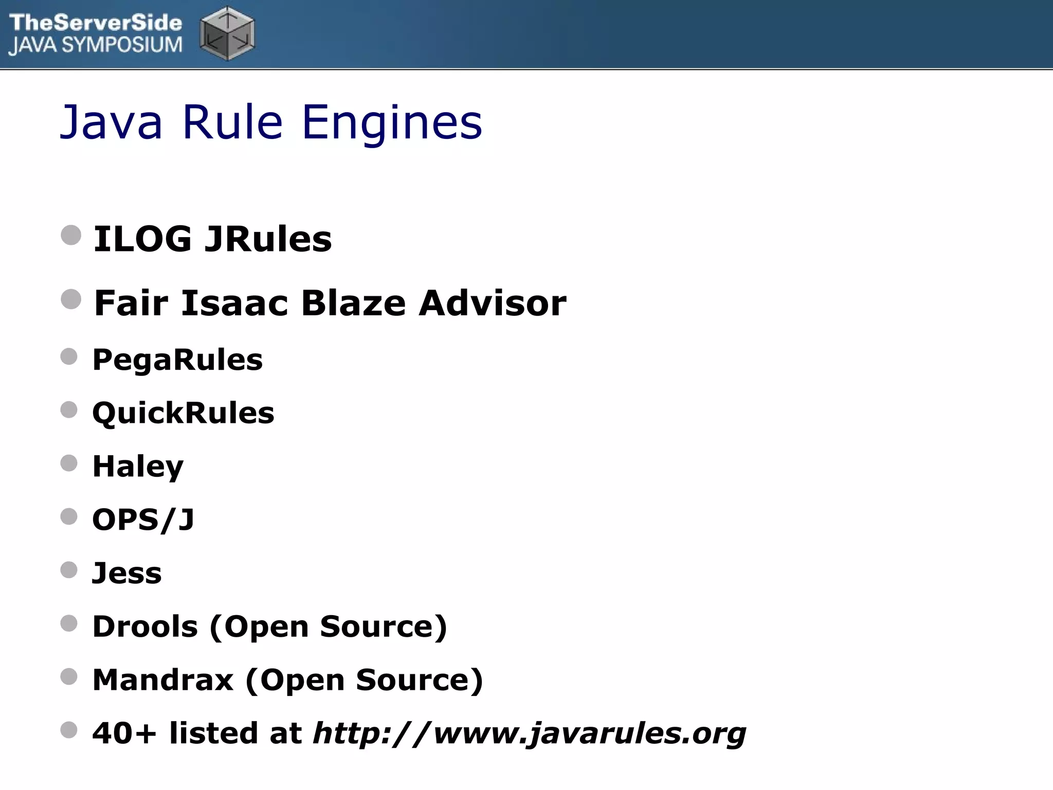Java Rule Engines

ILOG JRules
Fair Isaac Blaze Advisor
 PegaRules
 QuickRules
 Haley
 OPS/J
 Jess
 Drools (Open Source)
 Mandrax (Open Source)
 40+ listed at http://www.javarules.org
 