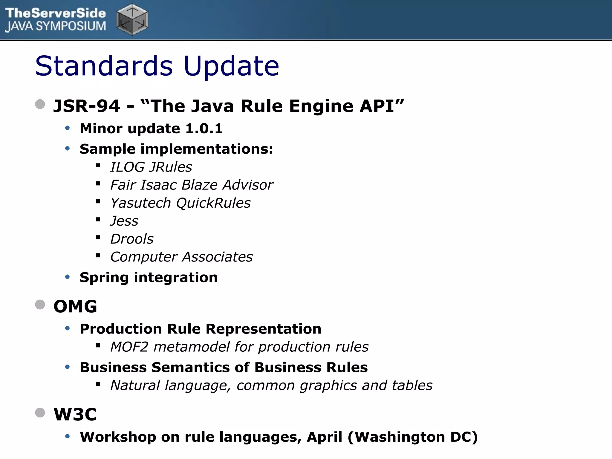 Standards Update
 JSR-94 - “The Java Rule Engine API”
   • Minor update 1.0.1
   • Sample implementations:
            ILOG JRules
            Fair Isaac Blaze Advisor
            Yasutech QuickRules
            Jess
            Drools
            Computer Associates
   •   Spring integration

 OMG
   • Production Rule Representation
          MOF2 metamodel for production rules
   •   Business Semantics of Business Rules
          Natural language, common graphics and tables

 W3C
   • Workshop on rule languages, April (Washington DC)
 