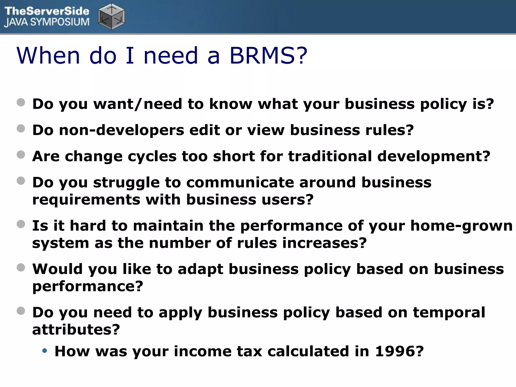 When do I need a BRMS?
 Do you want/need to know what your business policy is?
 Do non-developers edit or view business rules?
 Are change cycles too short for traditional development?
 Do you struggle to communicate around business
  requirements with business users?
 Is it hard to maintain the performance of your home-grown
  system as the number of rules increases?
 Would you like to adapt business policy based on business
  performance?
 Do you need to apply business policy based on temporal
  attributes?
   •   How was your income tax calculated in 1996?
 