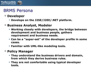 BRMS Persona
Developer
  •   Develops on the J2SE/J2EE/.NET platform.

Business Analyst, Modeler
  •   Working closely with developers, the bridge between
      development and business people, gathers
      requirement and business needs.
  •   Can be a “super-set” of the developer profile in some
      cases.
  •   Familiar with UML-like modeling tools.

Policy Manager
  •   They understand the business drivers and domain,
      from which they derive business rules.
  •   They are not comfortable using typical developer
      tools.
 