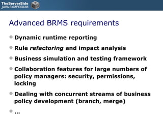Advanced BRMS requirements
Dynamic runtime reporting
Rule refactoring and impact analysis
Business simulation and testing framework
Collaboration features for large numbers of
 policy managers: security, permissions,
 locking
Dealing with concurrent streams of business
 policy development (branch, merge)
…
 