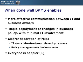 When done well BRMS enables…

More effective communication between IT and
 business owners

 Rapid deployment of changes in business
 policy, with minimal IT involvement

Clearer separation of roles
  •   IT owns infrastructure code and processes
  •   Policy managers own business rules

Everyone is happier! ;-)
 