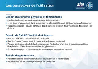 Les paradoxes de l’utilisateur
Besoin d’autonomie physique et fonctionnelle
> Accéder facilement au fonds documentaire de l’entreprise…
> … en étant physiquement dans l’entreprise ou ailleurs (télétravail, déplacements professionnels)
> Responsabilisation : pouvoir échanger des documents et traiter des évènements de gestion « en
direct »
Besoin de fluidité / facilité d’utilisation
> Aversion aux protocoles de sécurité trop lourds
> Besoin d’unicité (ne pas avoir à jongler entre plusieurs systèmes)
> Pouvoir accéder au cloud de l’entreprise depuis l’ordinateur d’un tiers et depuis un système
d’exploitation différent sans installation supplémentaire
> Conserver le confort d’utilisation de l’environnement bureautique habituel
Besoin d’appartenance
> Relier son activité à un workflow balisé, ne pas être un « électron libre »
> Ne pas trop s’affranchir des procédures de l’entreprise
DSBrowser© 14
 