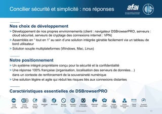 Concilier sécurité et simplicité : nos réponses
DSBrowser© 17
Nos choix de développement
> Développement de nos propres environnements (client : navigateur DSBrowserPRO, serveurs :
cloud sécurisé, serveurs de cryptage des connexions internet : VPN)
> Assemblés en “ tout en 1” au sein d’une solution intégrée gérable facilement via un tableau de
bord utilisateur
> Solution souple multiplateformes (Windows, Mac, Linux)
Notre positionnement
> Un système intégré propriétaire conçu pour la sécurité et la confidentialité
> Une réponse 100% française (organisation, localisation des serveurs de données…)
dans un contexte de renforcement de la souveraineté numérique
> Une solution légère et agile qui réduit les risques liés aux connexions distantes
Caractéristiques essentielles de DSBrowserPRO
Tunnel
crypté
avec VPN
Tunnel
sécurisé
avec Proxies
Bande
passante
Illimitée
Masquage
d’IP
Java Script Blocage
des Pubs
Navigateur
sécurisé
Masquage
du Navigateur
Effacement
sécurisé
Cloud
Intelligent
Partage
sur-mesure
du Cloud
Double
Authentication
Forte
Clavier
Virtuel
Ouverture
automatique
 