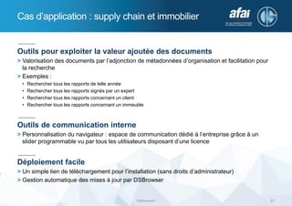 Cas d’application : supply chain et immobilier
DSBrowser© 21
Outils pour exploiter la valeur ajoutée des documents
> Valorisation des documents par l’adjonction de métadonnées d’organisation et facilitation pour
la recherche
> Exemples :
• Rechercher tous les rapports de telle année
• Rechercher tous les rapports signés par un expert
• Rechercher tous les rapports concernant un client
• Rechercher tous les rapports concernant un immeuble
Outils de communication interne
> Personnalisation du navigateur : espace de communication dédié à l’entreprise grâce à un
slider programmable vu par tous les utilisateurs disposant d’une licence
Déploiement facile
> Un simple lien de téléchargement pour l’installation (sans droits d’administrateur)
> Gestion automatique des mises à jour par DSBrowser
 