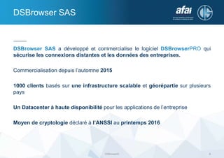 DSBrowser SAS a développé et commercialise le logiciel DSBrowserPRO qui
sécurise les connexions distantes et les données des entreprises.
Commercialisation depuis l’automne 2015
1000 clients basés sur une infrastructure scalable et géorépartie sur plusieurs
pays
Un Datacenter à haute disponibilité pour les applications de l’entreprise
Moyen de cryptologie déclaré à l’ANSSI au printemps 2016
DSBrowser SAS
DSBrowser© 4
 