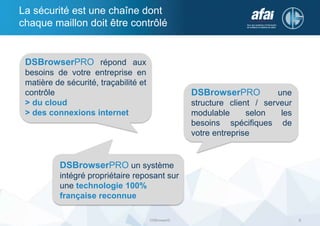 La sécurité est une chaîne dont
chaque maillon doit être contrôlé
DSBrowser© 5
DSBrowserPRO répond aux
besoins de votre entreprise en
matière de sécurité, traçabilité et
contrôle
> du cloud
> des connexions internet
DSBrowserPRO une
structure client / serveur
modulable selon les
besoins spécifiques de
votre entreprise
DSBrowserPRO un système
intégré propriétaire reposant sur
une technologie 100%
française reconnue
 