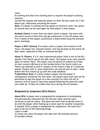 c
claim
do nothing and allow the claiming team to assume the player's existing
c
contract
rescind the request and keep the player on their 30-man roster for 2 full
match-ups, effectively canceling the waiver
m
Note: If a player is claimed and the option to rescind is used, this option
to
t rescind may not be used again for that player in that season.

Multiple Claims: If more than one team claims a player, the team with
the worst record at that time will get preference. In the off-season and
first 3 weeks of the season, preference is determined using the previous
year's standings.
y

Player is NOT Claimed: If no team claims a player from waivers in 48
hours, the player has "cleared waivers" and may be kept on the active 30
man roster, optioned to AAA, or released outright.
m

About 5+ Players: If a 5+ year experienced player (that is not on the DL)
spends 3 full match-ups on the AAA roster, that player must clear waivers
again to remain there. The player must be posted on waivers by Friday
to clear waivers (48 hours) on the Sunday before the fourth match-up.
Teams are allowed to send 5+ players to the minors a Max of 3 times per
season. Players with 5+ years experience can only be sent to AAA 1 week
before the first match-up up until the trade deadline.
b
Trade/Waiver Rule: If a team trades a player and the player is
subsequently waived by the new team, the player's past team will not be
permitted to sign the player to a new contract (or claim him off of
waivers) until at least 21 days have passed following the date the trade
was made (or 14 days for trades that occur during the off-season).


Designated for Assignment (DFA) Waivers
D

About DFA: A player who is designated for assignment is immediately
and permanently removed from the 40-man roster and the team
continues to pay his salary. This gives the team time to decide what to
do with the player while freeing up a roster spot for another transaction,
if needed. Once a player is designated for assignment, the team has 7
days to do one of the following things:
I.post a trade
II.a team can claim the player and take over the existing contract
III.outright release
 