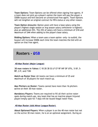 Team Options: Team Options can be offered when signing free agents. If
a team does not pick up a player's option the team will pay the player a
$500k buyout and he'll become an unrestricted free agent. Team Options
will
w not lengthen an original contract for RFA status or any other reason.

Team Option Amounts: Option years will have a base salary using the
player's highest single season or Avg season salary (whichever is highest)
plus an additional 25%. The 25% of salary will have a minimum of $1M and
maximum of $4M when adding to the player's base salary.
m

Bidding Options: When a team uses a team option -only- to outbid, the
buyout will increase $500k each time the team matches the bid with an
o
option on that free agent.




  Rosters - D
            DSB

40-Man Roster (Major League)

30 man rosters in Yahoo: C 1B 2B 3B SS LF CF RF INF OF UTIL, 5-SP, 5-
RP,
R 2-P, and 7 BN

Match-up Roster Size: All teams can have a minimum of 25 and
maximum of 30 players for each match-up.
m


Max Pitchers on Roster: Teams cannot have more than 16 pitchers
active on their 30-man roster.
a

Mandatory Players: Teams are required to fill all their active roster
spots during match-ups. Any team that has an inactive player/injured
player/empty spot for 7 days will be issued illegal roster fines.


40-Man Roster (AAA Minor League Roster)

About Optioned Players: When a player is on the 40-man roster but not
on the active 30-man roster, he is on an optional assignment. During an
 