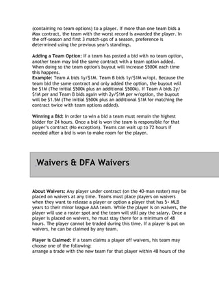 (containing no team options) to a player. If more than one team bids a
Max contract, the team with the worst record is awarded the player. In
the off-season and first 3 match-ups of a season, preference is
determined using the previous year's standings.
d

Adding a Team Option: If a team has posted a bid with no team option,
another team may bid the same contract with a team option added.
When doing so the team option's buyout will increase $500K each time
this happens.
t
Example: Team A bids 1y/$1M. Team B bids 1y/$1M w/opt. Because the
team bid the same contract and only added the option, the buyout will
be $1M (The initial $500k plus an additional $500k). If Team A bids 2y/
$1M per and Team B bids again with 2y/$1M per w/option, the buyout
will be $1.5M (The initial $500k plus an additional $1M for matching the
contract twice with team options added).
c

Winning a Bid: In order to win a bid a team must remain the highest
bidder for 24 hours. Once a bid is won the team is responsible for that
player’s contract (No exception). Teams can wait up to 72 hours if
n
needed after a bid is won to make room for the player.




  Waivers & DFA Waivers


About Waivers: Any player under contract (on the 40-man roster) may be
placed on waivers at any time. Teams must place players on waivers
when they want to release a player or option a player that has 5+ MLB
years to their minor league AAA team. While the player is on waivers, the
player will use a roster spot and the team will still pay the salary. Once a
player is placed on waivers, he must stay there for a minimum of 48
hours. The player cannot be traded during this time. If a player is put on
waivers, he can be claimed by any team.

Player is Claimed: If a team claims a player off waivers, his team may
c
choose one of the following:
arrange a trade with the new team for that player within 48 hours of the
 