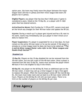 option year, the team may freely move the player between the major
league team (30-man in yahoo) and their minor league AAA team (10
players not in yahoo).
p

Eligible Players: any player that has less than 5 MLB years (1 game is
considered a year), listed on the 15-Day DL, or a player with 5+ MLB
years that has cleared waivers.
y

Active/Inactive Moves: Each Sunday by 11:59 pm EST, owners must post
on
o the forum any changes for their 40-man roster and update the IR-List.

Injuries: During a match-up if a player gets injured and has a DL next to
his name, teams may immediately call up a player in their minors (A or
AAA) to replace him.
A

Player Suspensions: If a player is suspended for six or less days, he must
remain on the active 30-man roster or he can be waived. If the player is
already on a minor league team he does not have to be called up.***For
A and AA Minor League Roster rules refer to the "Minor Leagues and
Rookie Draft Section"***
                      *

Disabled List

15-Day DL: Players on the 15-day disabled list can be removed from the
30-man roster, but are still a part of the 40-man roster. Once a player is
removed from the real 15-day DL, teams must activate the player within
48
4 hours if he is not eligible to stay in the minors.

60-Day DL: Any player on the 60-Day DL frees an additional spot on the
40-man roster. A team may call up a minor leaguer or sign a free agent
to replace this player. When the injured player comes off the real 60-day
DL, the team must make room and cut back to a 40-man roster within 48
hours. Players on the 60-Day DL will still use team salary. There is no
l
limit on the number of players on the 60-Day DL per club.



  Free Agency
  F
 