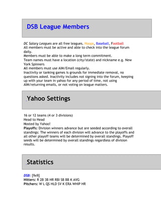 DSB League Members

DC Salary Leagues are all free leagues. Hoops, Baseball, Football
                                                           F
All members must be active and able to check into the league forum
d
daily.
M
Members must be able to make a long term commitment.
Team names must have a location (city/state) and nickname e.g. New
Y
York Spinners
All
A members must use AIM/Email regularly.
Inactivity or tanking games is grounds for immediate removal, no
questions asked. Inactivity includes not signing into the forum, keeping
up with your team in yahoo for any period of time, not using
AIM/returning emails, or not voting on league matters.



  Yahoo Settings

1
16 or 12 teams (4 or 3 divisions)
H
Head to Head
Hosted by Yahoo!
H
Playoffs: Division winners advance but are seeded according to overall
standings: The winners of each division will advance to the playoffs and
all other playoff teams will be determined by overall standings. Playoff
seeds will be determined by overall standings regardless of division
results.




  Statistics
DSB: [9x9]
Hitters: R 2B 3B HR RBI SB BB K AVG
Pitchers: W L QS HLD SV K ERA WHIP HR
 