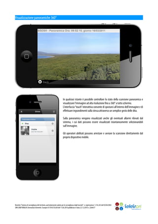 Visualizzazione panoramiche 360°




                                                                          In qualsiasi istante è possibile controllare lo stato della scansione panoramica e
                                                                          visualizzare l'immagine ad alta risoluzione fino a 360° a tutto schermo.
                                                                          L'interfaccia “touch” interattiva consente di spostarsi all'interno dell'immagine e di
                                                                          effettuare ingrandimenti sulla stessa attraverso un semplice gesto delle dita.

                                                                          Sulla panoramica vengono visualizzati anche gli eventuali allarmi rilevati dal
                                                                          sistema, i cui dati possono essere visualizzati istantaneamente selezionandoli
                                                                          sull'immagine.

                                                                          Gli operatori abilitati possono arrestare e avviare la scansione direttamente dal
                                                                          proprio dispositivo mobile.




Brevetto “Sistema di sorveglianza del territorio, particolarmente adatto per la sorveglianza degli incendi” n. registrazione 1.316.243 del 03/04/2003
(RM 2000°000629) Domanda di brevetto Europeo N 10165726.00 del 11.06.2010 pubblicata in data 22.12.2010 n. 2264677
 