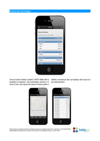 Gestione dati metereologici




Come nel sistema “desktop” completo, il BSDS® Mobile offre la                                        tabellare, ricercando per data e per tipologia: dati ora per ora o
possibilità di visualizzare i dati meteorologici istantanei e lo                                     per media giornaliera.
storico di tutti i dati acquisiti dal sistema in formato grafico e




Brevetto “Sistema di sorveglianza del territorio, particolarmente adatto per la sorveglianza degli incendi” n. registrazione 1.316.243 del 03/04/2003
(RM 2000°000629) Domanda di brevetto Europeo N 10165726.00 del 11.06.2010 pubblicata in data 22.12.2010 n. 2264677
 