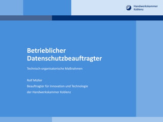 Betrieblicher
Datenschutzbeauftragter
Technisch-organisatorische Maßnahmen
Rolf Müller
Beauftragter für Innovation und Technologie
der Handwerkskammer Koblenz
 