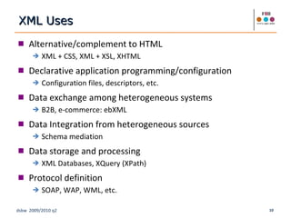 Alternative/complement to HTML XML + CSS, XML + XSL, XHTML Declarative application programming/configuration Configuration files, descriptors, etc. Data exchange among heterogeneous systems B2B, e-commerce: ebXML Data Integration from heterogeneous sources Schema mediation Data storage and processing XML Databases, XQuery (XPath) Protocol definition SOAP, WAP, WML, etc. XML Uses 