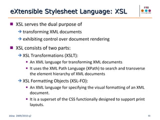 XSL serves the dual purpose of transforming XML documents exhibiting control over document rendering XSL consists of two parts: XSL Transformations (XSLT):  An XML language for transforming XML documents It uses the XML Path Language (XPath) to search and transverse the element hierarchy of XML documents XSL Formatting Objects (XSL-FO):  An XML language for specifying the visual formatting of an XML document. It is a superset of the CSS functionally designed to support print layouts. eXtensible Stylesheet Language: XSL 