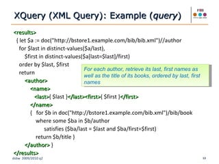 <results> { let $a := doc("http://bstore1.example.com/bib/bib.xml")//author for $last in distinct-values($a/last), $first in distinct-values($a[last=$last]/first) order by $last, $first return <author> <name> <last> { $last } </last><first> { $first } </first> </name> {  for $b in doc("http://bstore1.example.com/bib.xml")/bib/book where some $ba in $b/author  satisfies ($ba/last = $last and $ba/first=$first) return $b/title } </author>  } </results>   XQuery (XML Query): Example ( query ) For each author, retrieve its last, first names as well as the title of its books, ordered by last, first names 