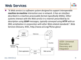 Web Services “ A Web service is a software system designed to support interoperable  machine-to-machine  interaction over a network. It has an interface described in a machine-processable format (specifically WSDL). Other systems interact with the Web service in a manner prescribed by its description using  SOAP -messages, typically conveyed using  HTTP  with an XML serialization in conjunction with other Web-related standards” . Web Services Glossary, W3C, http://www.w3.org/TR/ws-gloss/ UDDI: Universal Description, Discovery and Integration  