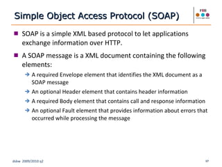 SOAP is a simple XML based protocol to let applications exchange information over HTTP. A SOAP message is a XML document containing the following elements: A required Envelope element that identifies the XML document as a SOAP message An optional Header element that contains header information A required Body element that contains call and response information An optional Fault element that provides information about errors that occurred while processing the message Simple Object Access Protocol (SOAP) 