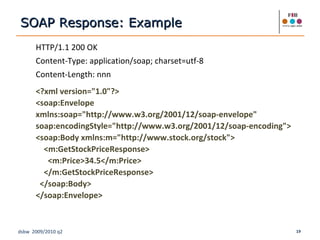 HTTP/1.1 200 OK Content-Type: application/soap; charset=utf-8 Content-Length: nnn <?xml version="1.0"?> <soap:Envelope xmlns:soap="http://www.w3.org/2001/12/soap-envelope" soap:encodingStyle="http://www.w3.org/2001/12/soap-encoding"> <soap:Body xmlns:m="http://www.stock.org/stock"> <m:GetStockPriceResponse> <m:Price>34.5</m:Price> </m:GetStockPriceResponse> </soap:Body> </soap:Envelope> SOAP Response: Example 