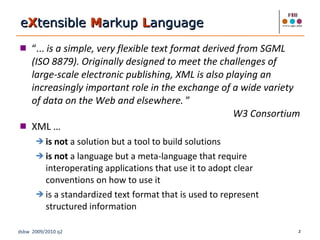 “ ...  is a simple, very flexible text format derived from SGML (ISO 8879). Originally designed to meet the challenges of large-scale electronic publishing, XML is also playing an increasingly important role in the exchange of a wide variety of data on the Web and elsewhere.  ”  W3 Consortium XML …  is not  a solution but a tool to build solutions is not  a language but a meta-language that require interoperating applications that use it to adopt clear conventions on how to use it is a standardized text format that is used to represent structured information e X tensible  M arkup  L anguage 