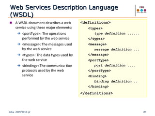 Web Services Description Language (WSDL) A WSDL document describes a web service using these major elements: <portType>: The operations performed by the web service <message>: The messages used by the web service  <types>: The data types used by the web service <binding>: The communica-tion protocols used by the web service <definitions> <types> type definition ...... </types> <message> message definition ... </message> <portType> port definition .... </portType> <binding> binding definition .. </binding> </definitions> 