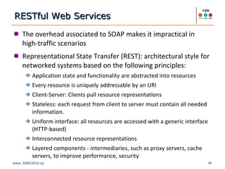 The overhead associated to SOAP makes it impractical in high-traffic scenarios Representational State Transfer (REST): architectural style for networked systems based on the following principles: Application state and functionality are abstracted into resources Every resource is uniquely addressable by an URI Client-Server: Clients pull resource representations Stateless: each request from client to server must contain all needed information.  Uniform interface: all resources are accessed with a generic interface (HTTP-based) Interconnected resource representations Layered components - intermediaries, such as proxy servers, cache servers, to improve performance, security RESTful Web Services 