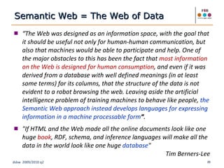 “ The Web was designed as an information space, with the goal that it should be useful not only for human-human communication, but also that machines would be able to participate and help. One of the major obstacles to this has been the fact that   most information on the Web is designed for human consumption , and even if it was derived from a database with well defined meanings (in at least some terms) for its columns, that the structure of the data is not evident to a robot browsing the web. Leaving aside the artificial intelligence problem of training machines to behave like people,   the Semantic Web approach instead develops languages for expressing information in a machine processable form ” .  "If HTML and the Web made all the online documents look like one huge  book , RDF, schema, and inference languages will make all the data in the world look like one huge  database " Tim Berners-Lee Semantic Web = The Web of Data 