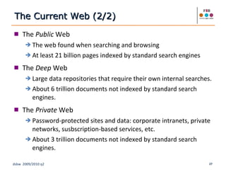 The  Public  Web The web found when searching and browsing At least 21 billion pages indexed by standard search engines The  Deep  Web Large data repositories that require their own internal searches. About 6 trillion documents not indexed by standard search engines. The  Private  Web Password-protected sites and data: corporate intranets, private networks, susbscription-based services, etc. About 3 trillion documents not indexed by standard search engines. The Current Web (2/2) 
