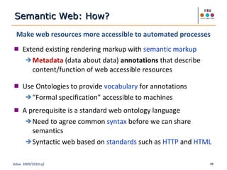 Make web resources more accessible to automated processes Extend existing rendering markup with  semantic markup Metadata  (data about data)  annotations  that describe content/function of web accessible resources Use Ontologies to provide  vocabulary  for annotations “ Formal specification” accessible to machines A prerequisite is a standard web ontology language Need to agree common  syntax  before we can share semantics Syntactic web based on  standards  such as  HTTP  and  HTML Semantic Web: How? 