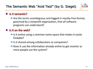 Is it semantic? Are the terms unambiguous and tagged in royalty-free format, governed by a nonprofit organization, that all software programs can understand? Is it on the web? Is it online using a common name space that makes it easily findable? Is it shared among collaborators or companies? Does it use the information already online to get smarter as more people use the system? The Semantic Web “Acid Test” (by D. Siegel)  