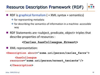 RDF is  graphical formalism  ( + XML syntax + semantics) for representing metadata for describing the semantics of information in a machine- accessible way RDF Statements are <subject, predicate, object> triples that describe properties of resources :  <Carles,hasColleague,Ernest> XML representation: <Description  about ="some.uri/person/carles_farre">   <hasColleague  resource ="some.uri/person/ernest_teniente"/> < /Description > R esource  D escription  F ramework (RDF) 