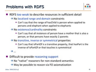 RDFS  too weak  to describe resources in sufficient detail No  localized range and domain  constraints Can’t say that the range of hasChild is person when applied to persons and elephant when applied to elephants No  existence/cardinality  constraints Can’t say that all  instances  of person have a mother that is also a person, or that persons have exactly 2 parents No  transitive, inverse or symmetrical  properties Can’t say that isPartOf is a transitive property, that hasPart is the inverse of isPartOf or that touches is symmetrical … Difficult to provide  reasoning support No “native” reasoners for non-standard semantics May be possible to reason via FO axiomatization Problems with RDFS 