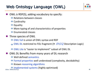 OWL  is  RDF(S), adding vocabulary to specify: Relations between classes Cardinality Equality More typing of and characteristics of properties Enumerated classes Three species of OWL OWL full  is union of OWL syntax and RDF OWL DL  restricted to FOL fragment  (≅   SHIQ   Description Logic) OWL Lite  is “easier to implement” subset of OWL DL  OWL DL Benefits from many years of DL research Well defined  semantics Formal properties  well understood (complexity, decidability) Known  reasoning algorithms Implemented systems  (highly optimised) Web Ontology Language (OWL) 
