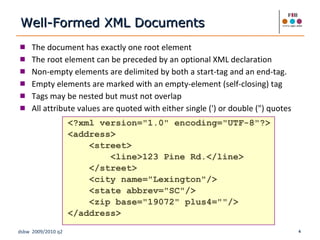 The document has exactly one root element The root element can be preceded by an optional XML declaration Non-empty elements are delimited by both a start-tag and an end-tag. Empty elements are marked with an empty-element (self-closing) tag Tags may be nested but must not overlap  All attribute values are quoted with either single (') or double (") quotes <?xml version="1.0" encoding="UTF-8"?> <address> <street> <line>123 Pine Rd.</line> </street> <city name="Lexington"/> <state abbrev="SC"/> <zip base="19072" plus4=""/> </address> Well-Formed XML Documents 