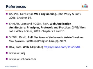 KAPPEL, Gerti et al.  Web Engineering , John Wiley & Sons, 2006. Chapter 14. SHKLAR, Leon and ROSEN, Rich.  Web Application Architecture: Principles, Protocols and Practices, 2 nd  Edition . John Wiley & Sons, 2009. Chapters 5 and 13. SIEGEL, David.  Pull.  The Power of the Semantic Web to Transform Your Business . Portfolio (Penguin Group), 2009. RAY, Kate.  Web 3.0  (video)  http://vimeo.com/11529540 www.w3.org www.w3schools.com References 