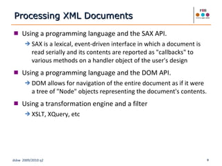 Using a programming language and the SAX API. SAX is a lexical, event-driven interface in which a document is read serially and its contents are reported as "callbacks" to various methods on a handler object of the user's design Using a programming language and the DOM API. DOM allows for navigation of the entire document as if it were a tree of "Node" objects representing the document's contents. Using a transformation engine and a filter XSLT, XQuery, etc Processing XML Documents 