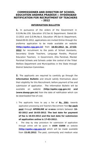 COMMISSIONER AND DIRECTOR OF SCHOOL
 EDUCATION ANDHRA PRADESH :: HYDERABAD
NOTIFICATION FOR RECRUITMENT OF TEACHERS
                  – 2012
                    INFORMATION BULLETIN

 1. In pursuance of the orders of the Government in
 G.O.Ms.No.159, Education (P.E.Ser.II) Department, Dated.16-
 11-2011 and G.O.Ms.No.4, Education (PE.Ser-II) Department,
 Dated.09-01-2012, applications are invited Online through the
 proforma application to be made available on website
 (http://apdsc.cgg.gov.in) from 16-02-2012 to 17-03-
 2012 for recruitment to the posts of School Assistants,
 Secondary     Grade    Teachers,    Language   Pandits,   Physical
 Education Teachers      in Government, Zilla Parishad, Mandal
 Parishad Schools and Schools under the control of the Tribal
 Welfare Department and Municipalities in the State through
 District Selection Committee.



 2. The applicants are required to carefully go through the
 Information Bulletin and should satisfy themselves about
 their eligibility for this Recruitment, before payment of fee and
 submission of application.      The Information Bulletin will be
 available     on    website   (http://apdsc.cgg.gov.in)       and
 (www.dseap.gov.in) from the date of notification which can
 be downloaded free of cost.


 3. The applicants have to pay a fee of Rs. 250/- towards
      application processing and Teachers Recruitment Test for each
      post through APONLINE or e-seva centers between 16-
      02-2012 and 16-03-2012. The last date for payment
      of fee is 16-03-2012 and the last date for submission
      of application online is 17-03-2012.
 4.     The step by step procedure for submission of application
      through online will be given in USER GUIDE on website
      (http://apdsc.cgg.gov.in) which will be made available
      from 15.02.2012. The post, community and medium wise



                                 1
 
