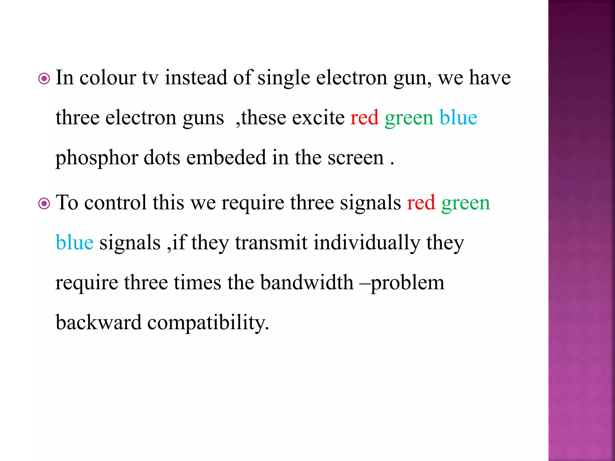  In colour tv instead of single electron gun, we have
three electron guns ,these excite red green blue
phosphor dots embeded in the screen .
 To control this we require three signals red green
blue signals ,if they transmit individually they
require three times the bandwidth –problem
backward compatibility.
 