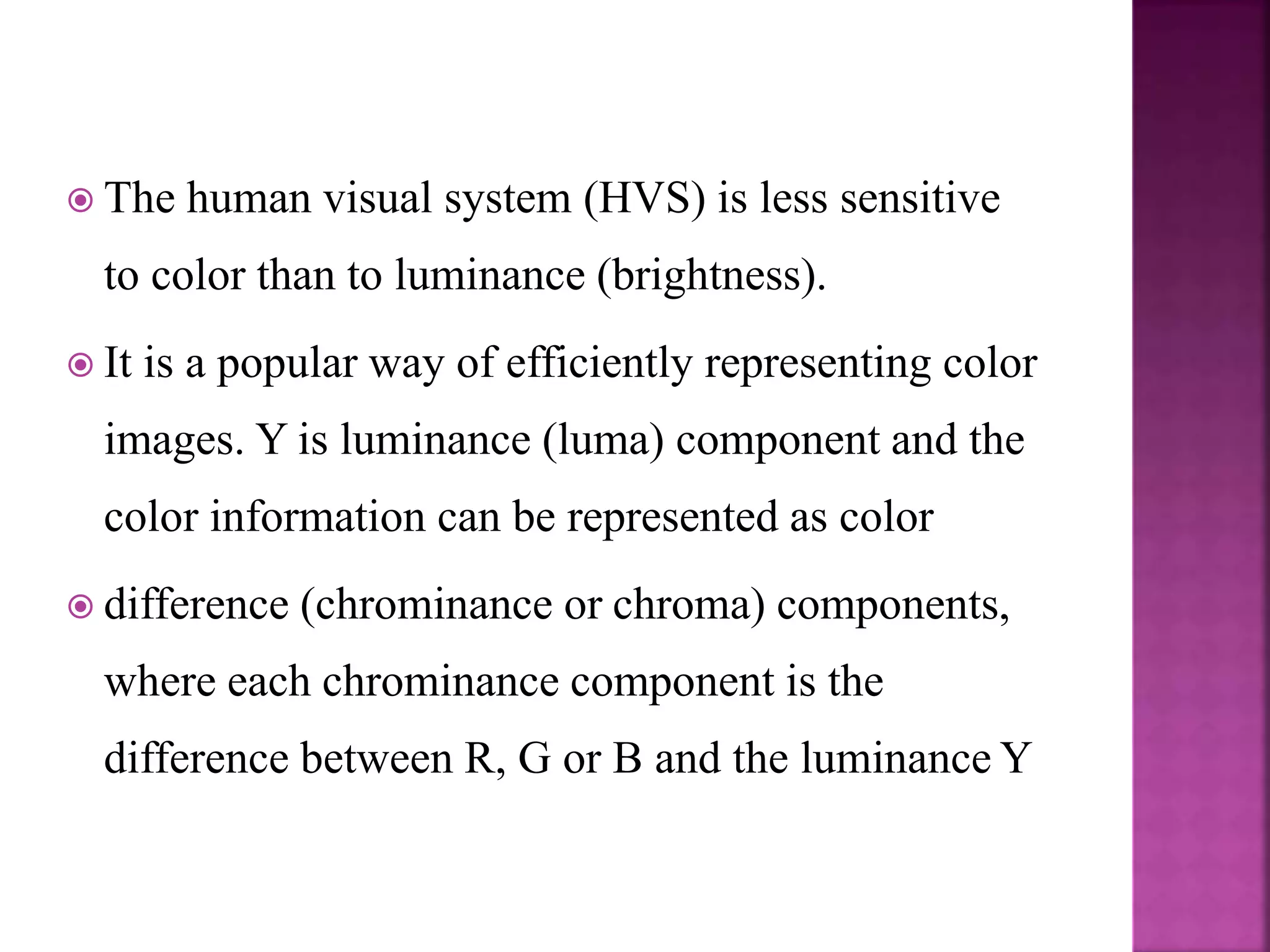  The human visual system (HVS) is less sensitive
to color than to luminance (brightness).
 It is a popular way of efficiently representing color
images. Y is luminance (luma) component and the
color information can be represented as color
 difference (chrominance or chroma) components,
where each chrominance component is the
difference between R, G or B and the luminance Y
 